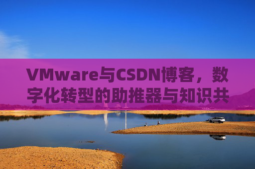 VMware与CSDN博客，数字化转型的助推器与知识共享平台